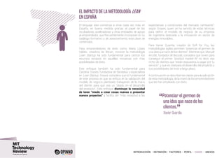 INTRODUCCIÓN I DEFINICIÓN I FACTORES I PERFIL I CASOS I ANEXOS
EL Impacto de la metodología lean
en España
El lenguaje lean comienza a oírse cada vez más en
España, en buena medida gracias al papel de las
incubadoras, aceleradoras y otras entidades de apoyo
al emprendedor, que frecuentemente incorporan en su
catálogo formativo o de asesoramiento esta clase de
contenidos.
Para emprendedores de éxito como María López
Valdés, creadora de Bitrain, conocer la metodología
Lean Startup ha sido fundamental para centrar los
recursos escasos en aquellas iniciativas con más
posibilidades de éxito.
Este enfoque también ha sido fundamental para
Carolina Grases, fundadora de Sendekia y especialista
en Lean Startup. Grases considera que lo fundamental
de este proceso es que se enfoca en la validación del
modelo de negocio planteado trabajando de la mano
del cliente, para que sea un “aliado en el desarrollo
del producto”. Este enfoque disminuye la necesidad
de tener “miedo a crear cosas nuevas o presentar
nuevos proyectos” y facilita ser “más receptivo a las
expectativas y condiciones del mercado cambiante”,
según Grases, quien se ha servido de estas técnicas
para definir el modelo de negocio de su empresa
de ingeniería dedicada a la innovación en sector de
energías renovables.
Para Xavier Guardia, creador de Soft for You, las
metodologías ágiles permiten “potenciar el germen de
una idea que nace de los clientes”. Mientras que, Manuel
Arrufat, fundador de Biicode, considera que sirven para
conseguir el primer “product market fit”, es decir, ese
nicho de clientes que “están dispuestos a pagar por tu
servicio”, y que es vital para el desarrollo del proyecto y
sus posibilidades de éxito a largo plazo.
A continuación se describen las claves para la aplicación
de esta metodología, de la mano de los emprendedores
que las han empleado con éxito.
“Potenciar el germen de
una idea que nace de los
clientes.
”	 Xavier Guardia
 