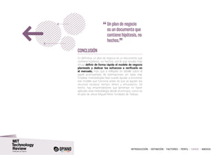 INTRODUCCIÓN I DEFINICIÓN I FACTORES I PERFIL I CASOS I ANEXOS
Conclusión
En definitiva, un plan de negocio es un documento que
contiene hipótesis, no hechos, por lo que resulta más
eficaz definir de forma rápida el modelo de negocio
planteado y dedicar los esfuerzos a verificarlo en
el mercado, más que a reflejarlo en detalle sobre el
papel acompañado de estimaciones sin base real.
Emplear metodologías lean puede ayudar a encontrar
ese modelo que funciona antes de que se agoten los
recursos escasos: tiempo, dinero y entusiasmo. De
hecho, hay emprendedores que lamentan no haber
aplicado esta metodología desde el principio, como es
el caso de Jesús Miguel Pérez, fundador de Tedcas.
“	Un plan de negocio
es un documento que
contiene hipótesis, no
hechos.
”
 