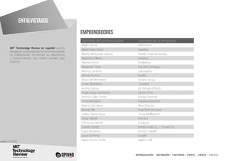 INTRODUCCIÓN I DEFINICIÓN I FACTORES I PERFIL I CASOS I ANEXOS
MIT Technology Review en español querría
agradecer a todas las personas entrevistadas
su colaboración. Su tiempo, su experiencia
y conocimientos han hecho posible este
informe.
EMPRENDEDORES
Nombre del emprendedor Nombre de la empresa
Albert García Verticomm
Albert Nieto Riera Seedtag
Alberto Benbunan Garzón Mobile Dreams Factory
Alejandro Villarán Seabery
Alessia Comis Pidelaluna
Alexander Theis My Job Company
Alfonso Jiménez Cascajares
Alfredo Romeo Intelify
Álvaro de Remedios Arcano Group
Ander Michelena Ticketbis
Andrey García Mi Refugio Infantil
Ángel López Samartino Ozone Drive
Antonio Calle Tomás Energy Sentinel
Arma Kleinepier MadwaytoMadrid
Beatriz Cerrolaza Alise Devices
Bernat Olle PureTech Ventures
Carles García Segui Troya Intelligence
Cesar Mariel Iristrace
Clemente Cebrián El Ganso
Daniel Vicente MedipHealth S.L. / Tecatel S.L.
David de Mena Primum Health
David Gil Pérez Qoolife
David Horna Tomás Aglaris Cell
ENTREVISTADOS
 