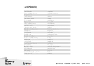 INTRODUCCIÓN I DEFINICIÓN I FACTORES I PERFIL I CASOS I ANEXOS
David Planelles Zoomlabs
Diana Rodríguez Jiménez Geobage Resources
Diego Cabezudo Gigas
Diego Lasaosa Certicalia
Elías Pérez-Carrera Quobis
Emilio Capela Lord Wilmore
Eugenio Herrero Safety GPS
Fabián Pedrero Gallego Creamebooks
Francesco Ferro Pal Robotics
Francisco Javier Gómez Qualicard
Gabriel Herrero-Beaumont Bluemove Carsharing
Gerard Vidal Enigmedia
Gloria Eisman Lightbee Sl
Gonzalo Frias BLACKBASS PADEL
Gonzalo Martín Díaz Cubenube
Gustavo García Brusilovsky BuyVip
Hans Supèr Braingaze
Herme García PeopleCall
Hugo Francisco Albornoz Neolabels
Ignacio Grillo Car Angel
Ilko García Pérez Umanick Technologies, S.L
Iñigo Juantegui La nevera roja
Iván Navas Doofinder
Javier Cocheteux De la Fuente Nidits
Javier Pascual Radmas
EMPRENDEDORES
 