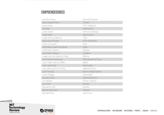 INTRODUCCIÓN I DEFINICIÓN I FACTORES I PERFIL I CASOS I ANEXOS
Jennifer Franco School & Fashion
Jesús Miguel Pérez Tedcas
Jesús Mora STEL Solutions
Jordi Ber Habitissimo
Jorge Dobón Demium Startups
Jorge Mata Cliping Book
Jorge Schnura Beceno Tyba
José David Poveda From the Bench
José Luis García Fiditi
José María López Rodríguez Nads
José María Ozamiz Wegow
José María Vilaboy Xaraleira
Josep-Lluís de Gabriel i Eroles Bitlonia
Juan Moreno Sastoque Bioengineering Group
Juan Carlos García Chillón Alatel
Juan José Rider Paythunder
Juan Manuel Vinós Checa Bultacomotors
Juan Torroba Alumni Global Search
Justo Hidalgo 24symbols
Lourdes Rivas Geartranslations
Luis Mestre Primer impacto
Luis París Parclick
Manuel Arrufat Biicode
Manuel Díaz Sanz Trecone
Manuel Muñiz Yamimoto
EMPRENDEDORES
 