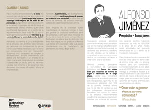 INTRODUCCIÓN I DEFINICIÓN I FACTORES I PERFIL I CASOS I ANEXOS
CAMBIAR EL MUNDO
ALFONSO
JIMÉNEZ
Cascajares produce alimentos
gourmetdecalidad,noescasualidad
que se les encargara la elaboración
del plato principal de la boda real. No
obstante, esta empresa castellana
no solo destaca por la calidad y
originalidad de sus recetas sino que
dedica un importante esfuerzo a
crear valor para la sociedad.
Alfonso Jiménez, presidente
y co-fundador de Cascajares
considera que hacer las cosas
bien por vocación de hecho da
lugar a beneficios en el largo
plazo. Desde sus comienzos
Cascajares ha empleado personas
con discapacidad, que hoy en día
representan alrededor del 25%
de su plantilla. Jiménez afirma
que no se trata de caridad, ya que
los trabajadores discapacitados
devuelven con creces su salario
a la empresa. Adicionalmente,
anualmente Cascajares organiza en
Navidad una subasta de capones
con carácter benéfico, habiendo
recaudado ya más de 600.000€
a lo largo de los años. Todas
estas actividades han quedado
enmarcadas en 2011 dentro de la
Fundación Cascajares.
Para Jiménez lo más importante del
éxito es crear valor, “no llamo valor
al dinero, crear valor es generar
riqueza para una comunidad”.
Como reconocimiento a esta labor,
enelaño2007elPríncipedeAsturias
entregó a Jiménez el Accésit a la
Responsabilidad Social Corporativa
dentro del marco de los premios al
mejor joven empresario de España,
uno más de muchos premios para
una empresa con valores.
Propósito – Cascajares
Para muchos emprendedores el éxito no
procede tan solo de aportar algo nuevo a la
sociedad, sino que implica que ese impacto
suponga una mejora en la vida de las
personas, que genere un cambio positivo en
la sociedad. Un ejemplo de ello lo ilustra el
emprendedor Alfonso Jiménez, quien fundó
su empresa Cascajares en el sector de la
agroalimentación hace más de 20 años y
quien afirma que su lema es “devolver a la
sociedad lo que la sociedad nos ha dado”.
Aplicando su máxima, el 25% de la plantilla
de la empresa de Jiménez está formada
por personas con discapacidad, lo que ve
como una medida necesaria que no toma
por conveniencia, sino por “convicción”.
“Estamos muy centrados en emplear a
discapacitados, porque entendemos que
darles una formación y un empleo es la
mejor manera de integrarlos en la sociedad
y asegurarles un futuro, pero no hacemos
caridad. Les tenemos y les exigimos. Nos
devuelven con creces el sueldo”, afirma el
emprendedor.
También Juan Moreno, de Bioengineering
Group, confiesa sentirse exitoso al generar
un impacto en la sociedad, en este caso, en
forma de bienestar. “Mi proyecto mejora la
calidad de vida de las personas”, afirma.
Este impacto en la sociedad puede
manifestarse de diversas formas. O bien
por generar un producto beneficioso para
las personas, o bien por crear recursos en
forma de empleo. En este sentido, Alberto
Benbunan considera que la definición del
éxito está regida por “el grado de influencia
que tienes en la sociedad”, idea que asocia
directamente con la “satisfacción de
plantearte una meta y llegar a ella”.
“Crear valor es generar
riqueza para una
comunidad.
”
	 Alfonso Jiménez
 