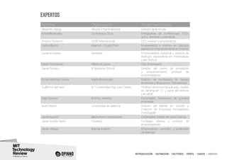 INTRODUCCIÓN I DEFINICIÓN I FACTORES I PERFIL I CASOS I ANEXOS
EXPERTOS
Nombre Organización Responsabilidades
Alejandro Vesga Revista Emprendedores Director de la revista
Antonella Broglia Conferencia TEDx Embajadora de conferencias TEDx,
actriz, directiva y consultora
Antonio Fontanini CEOE Internacional CEO, inversor y emprendedor
Carlos Blanco Akamon - Grupo ITnet Emprendedor e inversor en startups,
experto en emprendimiento en internet
Carolina Grases Sendekia Emprendedora industrial y asesora de
startups, especialista en metodología
Lean Startup
César Pontvianne Plásticos Durex CEO, Empresario
Daniel Soriano IE Business School Director del centro de innovación
y emprendimiento, profesor de
emprendedores
Emilio Martínez Gavira MadridEmprende Director de Incubadora de nuevas
empresas y bloguero en Todostartups
Guillermo del Haro IE - Universidad Rey Juan Carlos Profesor de economía aplicada, creador
de Generación “C” y parte del Venture
Lab del IE
Íñigo Serrano Emtrics, Keweno Cofundador. Exdirectivo de grandes
empresas
Isidre March Universidad de Valencia Director del Máster en Gestión y
Creación de Empresas Innovadoras.
Investigador
Javier Agüera Blackphone, Geeksphone Cofundador. Asesor de varias startup
Javier Andrés Marín Ticketea Fundador. Mentor y profesor de
emprendedores
Javier Megías Startup Explore Emprendedor, consultor y acelerador
de startups
 