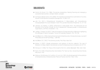 INTRODUCCIÓN I DEFINICIÓN I FACTORES I PERFIL I CASOS I ANEXOS
BIBLIOGRAFÍA
Hisrich, R.D; Brush, C.G. (1986). The woman entrepreneur: Starting financing and managing a
successful new business. Lexington Books, Lexington.
Hormiga, E; Batista Canino, R.M. (2009). The importance of entrepreneur’s perception of success.
Review of International Comparative Management, 10, 990-1010.
Jain, R.K. (2011). Entrepreneurial Competencies A Meta-analysis and Comprehensive
Conceptualization for Future Research. Vision The Journal of Business Perspective, 15, 127-152.
Johnson, D.E; Bishop, K. (2002). Performance in fast-growth firms: The behavioral and rol
demands of the founder through the firm’s development. Managing people in entrepreneurial
organizations, JAI Press, Amsterdam, 1-22.
Lashley, C; Rowson, B. (2007). Trials and tribulations of hotel ownership in Blackpool: Highlighting
the skills gaps of owner-managers. Tourism & Hospitality Research, 7(2), 122-130.
McClelland, D.C. (1965). Need achievement and entrepreneurship: A longitudinal study. Journal of
Personality and Social Psychology, 1, 389-392.
McClelland, D.C. (1967): The achieving society. Free Press. New York.
Mottiar, Z. (2007). Lifestyle entrepreneurs and spheres of inter-firm relations: The case of
Westport, Co Mayo, Ireland. International Journal of Entrepreneurship & Innovation, 8(1), 67-74.
Penrose, E.T (1959). The Theory of the Growth of the Firm. Oxford: Blackwell, 1959, 1026-1028.
Reich, R.B (1978). Entrepreneurship reconsidered: The Team as Hero. Harvard Businnes Review,
May Issue, 1978.
Robinson, P.B; Stimpson, D.V; Huefner, J.C; Hunt, H.K. (1991). An attitude approach to the prediction
of entrepreneurship. Entrepreneurship Theory & Practice, Summer, 15(4), 13-30.
 