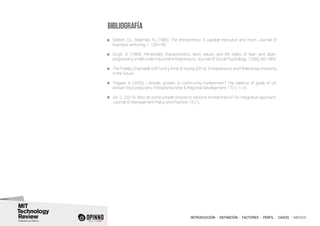 INTRODUCCIÓN I DEFINICIÓN I FACTORES I PERFIL I CASOS I ANEXOS
Sexton, D.L; Bowman, N. (1985). The entrepreneur: A capable executive and more. Journal of
business venturing, 1, 129-140.
Singh, S. (1989). Personality characteristics, work values, and life styles of fast- and slow-
progressing small-scale industrial entrepreneurs. Journal of Social Psychology, 129(6), 801-806.
The Fidelity Charitable Gift Fund y Ernst & Young (2010). Entrepreneurs and Philantropy: Investing
in the future.
Tregear, A. (2005). Lifestyle, growth, or community involvement? The balance of goals of UK
artisan food producers. Entrepreneurship & Regional Development, 17(1), 1-15.
Xie, C. (2014). Why do some people choose to become entrepreneurs? An integrative approach.
Journal of Management Policy and Practice, 15 (1).
BIBLIOGRAFÍA
 