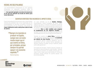 INTRODUCCIÓN I DEFINICIÓN I FACTORES I PERFIL I CASOS I ANEXOS
SACRIFICAR BENEFICIOS PARA MAXIMIZAR EL IMPACTO SOCIAL
HECHOS, NO SOLO PALABRAS
Los emprendedores entrevistados no han aportado
únicamente su valoración numérica sobre la
priorización de unas facetas del éxito sobre otras, sino
que han aportado ejemplos concretos de situaciones
en las que han aplicado esa escala de valores para
tomar decisiones.
Ante la necesidad de priorizar entre unas y otras facetas
del éxito, la posibilidad más común expresada por los
emprendedores es sacrificar el beneficio económico
por el propósito de sus empresas. Esta faceta, de
mayor implicación social, suele primar sobre el resto
de valores.
Un caso ejemplar es el de Natalia Pedrajas,
emprendedora social fundadora de APEC, quien
asegura que para su empresa “el propósito social rige
todas las decisiones y se prioriza siempre sobre el resto
de criterios”. En su compañía, de asistencia psicológica
a domicilio, lleva a cabo medidas para asegurar
el cumplimiento de sus objetivos sociales. Por
ejemplo, mantiene tarifas muy bajas para garantizar la
accesibilidad al servicio de la mayoría de la población.
También en opinión de Jesús Mora, fundador de
STEL Solutions, siempre hay que poner el propósito
por delante de otras facetas: “Para nosotros, tener
un propósito genera mayores beneficios que los
económicos, por eso, siempre hemos apostado por
abordar proyectos sociales aunque implicase perder
potenciales ganancias”.
El fundador de Nonabox, Ramón Sanchez, también se
decanta por esta priorización de las facetas: “Siempre
he insistido en producir en España, aunque sea a un
coste mucho mayor que el que tendría en China, por
principios, porque siempre he querido apoyar a la
economía española”.
“Siempre he insistido en
producir en España,
aunque sea a un coste
mucho mayor que el
que tendría en China,
por principios, porque
siempre he querido
apoyar a la economía
española.
”
	 Ramón Sanchez
 