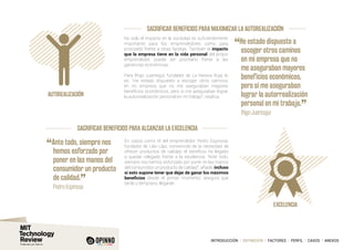 INTRODUCCIÓN I DEFINICIÓN I FACTORES I PERFIL I CASOS I ANEXOS
SACRIFICAR BENEFICIOS PARA ALCANZAR LA EXCELENCIA
EXCELENCIA
SACRIFICAR BENEFICIOS PARA MAXIMIZAR LA AUTOREALIZACIÓN
Autorealización
No solo el impacto en la sociedad es suficientemente
importante para los emprendedores como para
priorizarlo frente a otras facetas. También el impacto
que la empresa tiene en la vida personal del propio
emprendedor, puede ser prioritario frente a las
ganancias económicas.
Para Iñigo Juantegui, fundador de La Nevera Roja, lo
es. “He estado dispuesto a escoger otros caminos
en mi empresa que no me aseguraban mayores
beneficios económicos, pero sí me aseguraban lograr
la autorrealización personal en mi trabajo”, explica.
“He estado dispuesto a
escoger otros caminos
en mi empresa que no
me aseguraban mayores
beneficios económicos,
pero sí me aseguraban
lograr la autorrealización
personal en mi trabajo.
”
		Iñigo Juantegui
En casos como el del emprendedor Pedro Espinosa,
fundador de Llao Llao, convencido de la necesidad de
ofrecer productos de calidad, el beneficio ha llegado
a quedar relegado frente a la excelencia: “Ante todo,
siempre nos hemos esforzado por poner en las manos
del consumidor un producto de calidad”, añade, incluso
si esto supone tener que dejar de ganar los máximos
beneficios desde el primer momento, asegura que
tarde o temprano, llegarán.
“Ante todo, siempre nos
hemos esforzado por
poner en las manos del
consumidor un producto
de calidad.
”
	 Pedro Espinosa
 