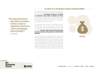 INTRODUCCIÓN I DEFINICIÓN I FACTORES I PERFIL I CASOS I ANEXOS
LOS LÍMITES DE LA RENTABILIDAD: ASEGURAR UN BENEFICIO MÍNIMO
En ocasiones, se da la circunstancia inversa, y el valor
a priorizar es el beneficio para mantener la rentabilidad
de la empresa. Es habitual sacrificar la inversión
en innovación, sobre todo en periodos de crisis,
en los que los emprendedores han de ajustarse a las
exigencias de los clientes para asegurar la rentabilidad
del proyecto, teniendo en ocasiones que renunciar a
sus aspiraciones más disruptivas:
Los inversores externos, según Justo Hidalgo, fundador
de 24symbols, son un condicionante importante que
en ocasiones restringe las posibilidades de innovación
en la empresa: “Al imponer marcos externos, hacen
que debas sacrificar algunas de las facetas del éxito,
como la innovación, para garantizar un determinado
beneficio”.
“A lo largo del proceso de desarrollo de un producto, el
clientenovaloraelnegociodelamismaformaacómose
ha planteado desde el principio. En ocasiones, el criterio
de prudencia exige sacrificar algún aspecto innovador
de una idea disruptiva y perseguirla incrementalmente
mediante el concepto de ‘mínimo producto viable’ que
luego pueda crecer y evolucionar adaptándose a los
requisitos del mercado y de los clientes”, explica Daniel
Vicente, fundador de MedipHealth, empresa de ehealth.
“A lo largo del proceso de
desarrollo de un producto,
el cliente no valora el
negocio de la misma forma
a cómo se ha planteado
desde el principio.
”
	 David Vicente
BENEFICIO
 