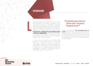 INTRODUCCIÓN I DEFINICIÓN I FACTORES I PERFIL I CASOS I ANEXOS
os factores para el éxito se definen como: “Un número
limitado de áreas en las cuales, los resultados, si son
satisfactorios, aseguran un desempeño competitivo
exitoso para la organización; por lo tanto, son áreas que
requierencuidadosayconstanteatencióndelagerencia,
puesto que en éstas, las cosas deben ir bien para que
el negocio triunfe” (Acosta, Pérez y Hernández, 2009).
Estos factores, pueden tener una naturaleza externa
o interna al emprendedor, y deben ser identificados
y reconocidos porque soportan o amenazan el logro
de los objetivos de la empresa e incluso su existencia
(Acosta, Pérez y Hernández, 2009).
Ya hace más de 30 años Gibb y Ritchie (1982)
identificaron cuatro factores clave en el desarrollo
exitoso de un proyecto: la idea en sí misma, la
disponibilidad y obtención de recursos, la habilidad del
emprendedor y sus asociados y el nivel de motivación
y compromiso. Los recursos incluyen los factores de
personalidad, considerados fundamentales para la
viabilidad del negocio y su rendimiento.
A partir de la bibliografía, MIT Technology Review en
español ha seleccionado un listado de factores internos
y externos que ha contrastado con los testimonios de
emprendedores que ya han alcanzado el éxito, para
priorizar entre la infinidad de factores mencionados por
los investigadores en función de la relevancia práctica
en el caso español.
L
“Los factores para el éxito se
definen como: “Un número
limitado de áreas.
”
INTRODUCCIÓN
 