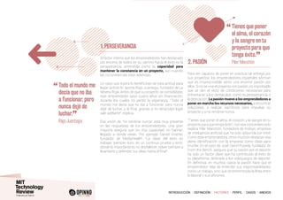 INTRODUCCIÓN I DEFINICIÓN I FACTORES I PERFIL I CASOS I ANEXOS
1. PERSEVERANCIA
2. PASIÓN
El factor interno que los emprendedores han destacado
por encima de todos en su camino hacia el éxito es la
perseverancia, entendida como la capacidad para
mantener la constancia en un proyecto, aún cuando
las circunstancias sean adversas.
Un caso que ilustra lo beneficioso de esta actitud para
llegar al éxito lo aporta Iñigo Juantegui, fundador de La
Nevera Roja. Antes de que su proyecto se consolidase,
este emprendedor pasó cuatro años sin financiación,
durante los cuales no perdió la esperanza: “Todo el
mundo me decía que no iba a funcionar, pero nunca
dejé de luchar, y al final, gracias a mi tenacidad logré
salir adelante”, explica.
Esa visión de “no rendirse nunca” está muy presente
en las respuestas de los emprendedores. Una gran
mayoría asegura que sin esa capacidad no habrían
llegado a donde están. Por ejemplo Daniel Vicente,
fundador de MedipHealth: “La clave del éxito es
trabajar siempre duro, es un continuo prueba y error,
donde lo importante es no desfallecer, volver siempre a
levantarte y defender tus ideas hasta el final”.
Para ser capaces de poner en práctica tal entrega por
sus proyectos, los emprendedores españoles afirman
que es imprescindible sentir una enorme pasión por
ellos. Si no se vive el proyecto con pasión, es improbable
que se den el resto de condiciones necesarias para
enfrentarse a los obstáculos, como la perseverancia o
la dedicación. La pasión mueve a los emprendedores a
poner en marcha los recursos necesarios, a encontrar
soluciones, a realizar sacrificios para impulsar su
proyecto y a no rendirse nunca.
“Tienes que poner el alma, el corazón y la sangre en tu
proyecto para que tenga éxito”, con esa contundencia lo
explica Pilar Manchón, fundadora de Indisys, empresa
de inteligencia artificial que ha sido adquirida por Intel.
Como esta emprendedora, otros muchos destacan esa
plena identificación con la empresa como clave para
triunfar. En el caso de José David Poveda, fundador de
From the Bench, asegura que su pasión por el deporte
ha sido un factor clave que ha contribuido al éxito de
su plataforma, dedicada a los videojuegos de deporte.
En definitiva, en muchos casos la pasión hace que el
emprendedor deje de entender sus responsabilidades
como un trabajo, sino que se entremezcla la línea entre
lo laboral y sus aficiones.
“	Tienes que poner
el alma, el corazón
y la sangre en tu
proyecto para que
tenga éxito.
”	 Pilar Manchón
“	Todo el mundo me
decía que no iba
a funcionar, pero
nunca dejé de
luchar.
”	 Iñigo Juantegui
 
