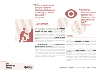 INTRODUCCIÓN I DEFINICIÓN I FACTORES I PERFIL I CASOS I ANEXOS
3. DETERMINACIÓN
La determinación se entiende como la capacidad
del emprendedor para tomar resoluciones y fijar
objetivos de forma efectiva. Supone emplear el
esfuerzo necesario para lograr las metas fijadas
superandolaslimitacionesdetiempoyrecursos.Estose
manifiesta, según los emprendedores, en la constancia
y en ocasiones en la capacidad para pensar de forma
“fría”, incluso en los peores momentos. Es también una
demostración de la capacidad del emprendedor para
ejecutar las decisiones tomadas.
Para Nacho de Pinedo, fundador del Instituto Superior
para el Desarrollo de Internet (ISDI), la determinación
ha servido para llevar a cabo sus ideas con éxito en los
plazos fijados: “El éxito se alcanza cuando consigues
superar los objetivos que te has puesto a ti mismo y a
tu empresa hace un año”, explica Pinedo, quien asegura
que para lograrlo hay que tener una perspectiva
dinámica, en la que siempre se estén planteando los
próximos objetivos del año siguiente.
4. VISIÓN
La visión es definida por los emprendedores como la
capacidad para adelantarse a los hechos y anticiparse
a tendencias futuras, lo que se manifiesta en la
perspicacia para identificar una estrategia de éxito que
otros no ven.
Un ejemplo de visión estratégica bien ejecutada lo
ilustra el caso de Román Cantarero, fundador de Vinos
y Bodegas. Este emprendedor empezó a enfocarse
en producir para mercados extranjeros como el árabe
hace 10 años, cuando previó que iban a tomar impulso
en el futuro. “Tuvimos incluso que adoptar estándares
de calidad para llegar a estos públicos concretos, como
el árabe o el judío, y obtener los certificados halal y
kosher”.
“	El éxito se alcanza cuando
consigues superar los
objetivos que te has puesto
a ti mismo y a tu empresa
hace un año.
”	 Nacho de Pinedo
“	Tuvimos que
adoptar estándares
de calidad para a
públicos concretos,
como el árabe o el
judío.
”	 Román Cantarero
 