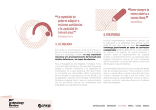 INTRODUCCIÓN I DEFINICIÓN I FACTORES I PERFIL I CASOS I ANEXOS
5. FLEXIBILIDAD
Este factor es el contrapunto de la perseverancia: si
bien es crucial la capacidad para impulsar el proyecto
frente a la adversidad, también es muy importante
reaccionar ante el comportamiento del mercado y los
cambios del entorno y ser capaz de adaptarse.
Para el fundador de Pal Robotics, Francesco Ferro,
una de las claves del éxito es “la capacidad de poderse
adaptar a entornos cambiantes y la capacidad de
reinventarse”. En su caso, desde que creó hace 10 años
su compañía que desarrollaba robots humanoides
para empresas e investigadores, ha sido flexible y se
ha adaptado a cambios en el mercado; recientemente
ha llegado a “alquilar robots”, para cubrir una demanda
que ha encontrado, aunque no contemplaba esta
posibilidad en su planteamiento inicial.
6. CREATIVIDAD
Muchos emprendedores entrevistados afirman que
la inspiración y la capacidad para generar nuevas
ideas ha sido clave para su éxito. La creatividad
contribuye positivamente en todas las actividades
empresariales: desde la definición de nuevos modelos
de negocio o la creación de nuevos productos y
servicios, hasta el replanteamiento de cualquier
proceso o procedimiento interno. La creatividad cobra
especial importancia durante la crisis económica,
que ha favorecido a quienes han sabido innovar para
diferenciarse de la competencia.
El emprendedor Manuel Muñiz es buen ejemplo de ello.
Para él, una clave de éxito es “tener siempre la mente
abierta a nuevas ideas, no parar nunca de crear cosas
nuevas y aprender de todo lo que me rodea”. Esta
disposición para la creatividad llevó a Muñiz a crear su
empresa Yamimoto, dedicada a la venta de bicicletas
eléctricas plegables.
“La capacidad de
poderse adaptar a
entornos cambiantes
y la capacidad de
reinventarse.
”
	 Francesco Ferro
“Tener siempre la
mente abierta a
nuevas ideas.
”
	 Manuel Muñiz
 