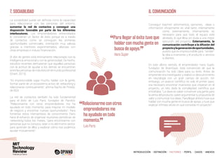 INTRODUCCIÓN I DEFINICIÓN I FACTORES I PERFIL I CASOS I ANEXOS
7. SOCIABILIDAD
La sociabilidad puede ser definida como la capacidad
para relacionarse con las personas del entorno,
aumentar la red de contactos y conseguir una
disposición favorable por parte de los diferentes
interlocutores. Los emprendedores entrevistados
lo consideran un factor de éxito porque es a través
de contactos como se consiguen las primeras
oportunidades comerciales, orientación muy valiosa
gracias a mentores experimentados, alianzas con
otras empresas e incluso financiación.
El don de gentes está íntimamente relacionado con la
inteligencia emocional y con la generosidad. De hecho,
estudios recientes demuestran que aquellas personas
con la actitud de ayudar a los demás se encuentran
entrelaspersonasdemáséxitoenelmundo profesional
(Grant, 2013).
“Es imprescindible viajar mucho, hablar con la gente,
formar parte de un ecosistema activo de networking y
relacionarse continuamente”, afirma Nacho de Pinedo,
de ISDI.
La red de contactos también ha sido fundamental
para el éxito de Luis Paris, fundador de Parclick:
“Relacionarme con otros emprendedores me ha
ayudado en todo momento, para mejorar mi modelo
de negocio y encontrar nuevas oportunidades”. Para
fomentar estos intercambios de conocimiento Paris
hace el esfuerzo de organizar reuniones periódicas de
networking todos los meses, “para encontrarme con
personas que no conozco, sean o no del mismo sector,
para aprender de ellos y explorar cómo nos podemos
ayudar mutuamente”.
8. COMUNICACIÓN
Conseguir trasmitir sentimientos, opiniones, ideas o
información eficazmente es vital tanto internamente
como externamente. Internamente es
necesario para que todo el equipo esté
alineado, lo que lleva sin duda a una mejor
ejecución del proyecto. Externamente, la
comunicación contribuye a la difusión del
proyectoylageneracióndeoportunidades,
puesto que es imprescindible para “vender”
la idea a inversores y el producto o servicio
a clientes.
En este último sentido, el emprendedor Hans Supèr,
fundador de BrainGaze, está convencido de que la
comunicación ha sido clave para su éxito. Antes de
emprender era investigador, y realizó un descubrimiento
en neurología con un gran campo de acción. Sin
embargo, un avance científico es solo el primer paso;
era necesario encontrar inversores que creyeran en el
proyecto, un reto dado la complejidad científica que
entrañaba. “La clave es saber convencer a la gente para
la venta del producto, saber argumentar tu propuesta de
valor y comunicar tus ideas. Para llegar al éxito tuve que
hablar con mucha gente en busca de apoyo, y tuve que
explicar infinitas veces en qué consistía mi proyecto”.
“Relacionarme con otros
emprendedores me
ha ayudado en todo
momento.
”
	 Luis Paris
“Para llegar al éxito tuve que
hablar con mucha gente en
busca de apoyo.
”
	 Hans Supèr
 