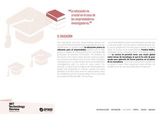 INTRODUCCIÓN I DEFINICIÓN I FACTORES I PERFIL I CASOS I ANEXOS
9. EDUCACIÓN
Tan importante como los conocimientos previos con
que cuente el emprendedor es la capacidad de aprender
rápidamente. En ambos casos la educación previa es
relevante para el emprendedor, puesto que no solo
aporta un bagaje de conocimientos sino que desarrolla
la facultad de absorber información. No obstante, la
formación como factor clave del éxito alcanza grados
muy distintos de relevancia en función de la naturaleza
del proyecto; es crucial en el caso de los emprendedores
investigadores, pero no tanto en otros casos. Por
ejemplo, Lourdes Rivas, fundadora de Geartranslations,
explica que emprender en internet “cuando uno viene
de letras no es fácil, pero al verme solucionando todos
los problemas que se me presentaban me di cuenta de
que estaba hecha para ello”, afirma Rivas.
Los emprendedores tienen que enfrentarse a tareas que
a menudo exigen una formación multidisciplinaria, por
lo que la preparación formal puede suponer un factor
clave. En el caso de la emprendedora Paulina Malko,
fundadora de la compañía Clever Consulting, afirma
que su carrera le permitió tener una visión global
sobre temas de tecnología, lo que le ha sido de gran
ayuda para aplicarlo de forma práctica en el sector
de la consultoría. “Una buena preparación académica
te ayuda a estar mejor preparado para afrontar los
problemas de la vida real y alcanzar tus objetivos”.
“La educación es
crucial en el caso de
los emprendedores
investigadores.
”
 