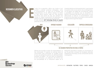 INTRODUCCIÓN I DEFINICIÓN I FACTORES I PERFIL I CASOS I ANEXOS
Resumen ejecutivo
l éxito es la aspiración última que mueve al ser
humano a abordar proyectos arriesgados, como
el emprendimiento. El auge de la temática del
emprendimiento en los últimos tiempos ha tenido
un claro efecto positivo; cada vez más personas
consideran esta opción de vida, pero también trae
consigo un riesgo; la generación de expectativas no
realistas sobre las consecuencias de emprender.
En este contexto, MIT Technology Review en español
pretende con este estudio aportar una visión honesta y
novedosa del éxito en el emprendimiento, y para hacerlo
ha querido contar con la opinión de sus protagonistas.
Con el objetivo de reflejar las circunstancias, valores
y prioridades de personas que se encuentran en
distintos momentos del camino hacia el éxito, se han
seleccionado un total de 110 emprendedores cuyos
proyectos han alcanzado ciertos logros y se encuentran
en alguna de las siguientes etapas:
Además de la amplia muestra de emprendedores, se
han entrevistado 14 expertos de distintas áreas de
conocimiento para profundizar en aquellos puntos
en que una perspectiva externa a la del emprendedor
enriquece el análisis. Por otra parte, la preparación
de las entrevistas y la redacción del informe han
ido acompañadas de un exhaustivo repaso de la
bibliografía disponible en España y en el extranjero, lo
que ha permitido comparar los resultados obtenidos
mediante las entrevistas con las conclusiones de otros
investigadores.
IDEA ENFOQUE VALIDADO
Se escogen proyectos en estas 3 etapas
ESCALACIÓN EMPRESA CONSOLIDADA
e
 