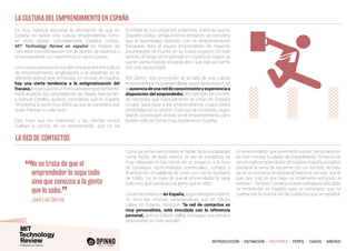 INTRODUCCIÓN I DEFINICIÓN I FACTORES I PERFIL I CASOS I ANEXOS
Es muy habitual escuchar la afirmación de que en
España no existe una cultura emprendedora como
en otros países, concretamente Estados Unidos.
MIT Technology Review en español ha tratado de
concretar esta percepción con la opinión de expertos y
emprendedores con experiencia en varios países.
Una consecuencia práctica del contraste entre la cultura
de emprendimiento anglosajona y la española es la
diferente actitud ante el fracaso. En el caso de España,
hay una cierta tendencia a la estigmatización del
fracaso,loquesuponeunfrenoparaelemprendimiento.
Así lo explican los cofundadores de Oteara, Marisa Wic
y Manuel Estellés, quienes consideran que en España
“el sistema lo pone muy difícil, ya que se considera que
quien fracasa no vale nada”.
Esto hace que los inversores y los clientes nunca
vuelvan a confiar en un emprendedor que no ha
triunfado en sus proyectos anteriores, mientras que en
Estados Unidos, señala Antonio Fontanini, se considera
que el aprendizaje obtenido con un emprendimiento
fracasado dota al equipo emprendedor de mayores
posibilidades de triunfar en su nuevo proyecto. En este
sentido, el riesgo de emprender en España es mayor, ya
que en cierta medida se puede decir que solo se cuenta
con una oportunidad.
Por último, otra concreción de la falta de una cultura
emprendedoramuydesarrollada,segúnIsidreMarch,es
laausenciadeunareddeconocimientoyexperienciaa
disposición del emprendedor. Por ejemplo, de comités
de mentores que habitualmente se crean en Estados
Unidos “para guiar a los emprendedores y para darles
credibilidad en su sector”. Este tipo de iniciativas, según
March, contribuyen al éxito en el emprendimiento, pero
existen solo de forma muy incipiente en España.
LA CULTURA DEL EMPRENDIMIENTO EN ESPAÑA
LA RED DE CONTACTOS
Como ya se ha mencionado al hablar de la sociabilidad
como factor de éxito interno, la red de contactos es
muy relevante en los inicios de un proyecto a la hora
de conseguir oportunidades comerciales, consejo y
financiación. En palabras de José Luis García, fundador
de Fidiliti, “no se trata de que el emprendedor lo sepa
todo sino que conozca a la gente que lo sabe”.
La red de contactos en España, según el experto March,
no tiene las mismas características que en Silicon
Valley. En España, reconoce, “la red de contactos es
muy personalista, está vinculada con la referencia
personal, pero en Sillicon Valley, conseguir una primera
oportunidad es más sencillo”.
Un emprendedor que se enfrentó a este “personalismo”
es Tom Horsey, fundador de Crazy4Media: “El hecho de
seruninglésemprendedorafincadoenEspañacomplicó
bastante la tarea de hacerme con un nombre, se trata
de un ecosistema empresarial bastante cerrado, por lo
que casi todo lo que hago es totalmente enfocado al
exterior”. También Carolina Grases subraya la dificultad
de emprender en España para un extranjero, que no
cuenta con la misma red de contactos que un español.
“No se trata de que el
emprendedor lo sepa todo
sino que conozca a la gente
que lo sabe.
”
	 José Luis García,
 