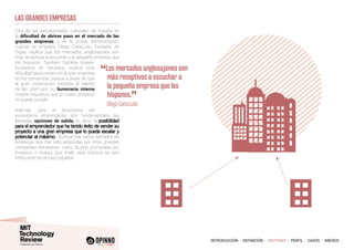 INTRODUCCIÓN I DEFINICIÓN I FACTORES I PERFIL I CASOS I ANEXOS
Otra de las peculiaridades culturales de España es
la dificultad de abrirse paso en el mercado de las
grandes empresas o de la propia administración
cuando se empieza. Diego Cabezudo, fundador de
Gigas, explica que los mercados anglosajones son
más receptivos a escuchar a la pequeña empresa que
los hispanos. También Carolina Grases,
fundadora de Sendekia, explica esta
dificultad para contar con la gran empresa
en los comienzos, porque a pesar de que
la gran corporación necesita el talento
de las start-ups, su burocracia interna
impone requisitos que un nuevo proyecto
no puede cumplir.
Además, para el dinamismo del
ecosistema emprendedor son fundamentales las
llamadas opciones de salida, es decir, la
Aunque hay varios ejemplos de
empresas que han sido adquiridas por otras grandes
compañías extranjeras, como BuyVip (comprada por
Amazon) o Indisys (por Intel), esta práctica es aún
infrecuente en el caso español.
LAS GRANDES EMPRESAS
“Los mercados anglosajones son
más receptivos a escuchar a
la pequeña empresa que los
hispanos.
”
	 Diego Cabezudo
 
