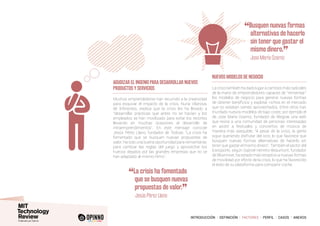 INTRODUCCIÓN I DEFINICIÓN I FACTORES I PERFIL I CASOS I ANEXOS
Muchos emprendedores han recurrido a la creatividad
para esquivar el impacto de la crisis. Nuria Vilanova,
de Inforpress, explica que la crisis les ha llevado a
“desarrollar prácticas que antes no se hacían y los
empleados se han movilizado para evitar los recortes
llevando en muchas ocasiones al desarrollo de
intraemprendimientos”. En este mensaje coincide
Jesús Pérez Llano, fundador de Tedcas: “La crisis ha
fomentado que se busquen nuevas propuestas de
valor. Ha sido una buena oportunidad para reinventarse,
para cambiar las reglas del juego y aprovechar los
huecos dejados por las grandes empresas que no se
han adaptado al mismo ritmo”.
Lacrisistambiénhadadolugaracambiosmásradicales
de la mano de emprendedores capaces de “reinventar”
los modelos de negocio para generar nuevas formas
de obtener beneficios y explotar nichos en el mercado
que no estaban siendo aprovechados. Entre otros han
triunfado nuevos modelos de bajo coste, por ejemplo el
de Jose María Ozamiz, fundador de Wegow, una web
que reúne a una comunidad de personas interesadas
en asistir a festivales y conciertos de música de
manera más asequible. “A pesar de la crisis, la gente
sigue queriendo disfrutar del ocio, lo que favorece que
busquen nuevas formas alternativas de hacerlo sin
tener que gastar el mismo dinero”. También el sector del
transporte, según Gabriel Herrero-Beaumont, fundador
de Bluemove, ha estado más receptivo a nuevas formas
de movilidad por efecto de la crisis, lo que ha favorecido
el éxito de su plataforma para compartir coche.
Agudizar el ingenio para desarrollar nuevos
productos y servicios
Nuevos modelos de negocio
“La crisis ha fomentado
que se busquen nuevas
propuestas de valor.
”
		Jesús Pérez Llano
“Busquen nuevas formas
alternativas de hacerlo
sin tener que gastar el
mismo dinero.
”	 Jose María Ozamiz
 