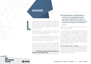 INTRODUCCIÓN I DEFINICIÓN I FACTORES I PERFIL I CASOS I ANEXOS
os emprendedores se caracterizan por su capacidad
para proveerse de las herramientas necesarias para
construir desde cero una organización que permita
lanzar un nuevo producto o servicio que resuelva una
necesidad del mercado. En palabras de Eric Ries, gurú
del emprendimiento:
“El emprendedor es aquel capaz de construir una
institución humana para llevar adelante sus sueños, en
un contexto de gran incertidumbre”
Para ello, el emprendedor debe crear una estructura
que reúna los conocimientos, competencias y recursos
necesarios para cubrir las funciones de desarrollo de
producto, comercialización y administración.
Pero, ¿cuáles son las características demográficas
y personales que diferencian a los emprendedores
capaces de llevaracabo estastareascon éxito?Algunos
estudios que han abordado esta cuestión se han
centrado en las variables demográficas que describen
a los emprendedores y el entorno del que proceden. Por
ejemplo, la literatura ha destacado la experiencia y la
formación como aspectos clave. También la tradición
emprendedora de los allegados o familiares suele estar
presente en el conjunto de emprendedores (Hisrich y
Brush, 1986; Dyer, 1994).
Por el contrario, otros investigadores han profundizado
en las características psicológicas. Es el caso del
psicólogo McClelland (1965, 1967), quien destaca
la necesidad de logro, la tendencia a asumir
responsabilidades y a fijarse objetivos desafiantes
como características principales de estas personas.
Nuevas variables han aparecido en análisis posteriores,
como la propensión a correr riesgos (Johnson y Bishop,
2002) o la tolerancia a la ambigüedad y la persistencia
(Sexton y Bowman, 1985).
MIT Technology Review en español ha contrastado la
bibliografíadisponibleconlarealidadespañolamediante
lasentrevistas,conelobjetivodeofrecerunadescripción
certera de cómo son nuestros emprendedores de éxito,
dibujando el perfil con una combinación de elementos
demográficos y psicológicos.
L
INTRODUCCIÓN
“El emprendedor es aquel capaz de
construir una institución humana
para llevar adelante sus sueños, en
un contexto de gran incertidumbre.
”	 Eric Ries
 