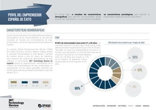 INTRODUCCIÓN I DEFINICIÓN I FACTORES I PERFIL I CASOS I ANEXOS
El 60% de entrevistados tiene entre 31 y 40 años, con
una edad media de 37,6 años, algo menor que la media
del emprendedor español descrito por GEM, de 39 años.
Tras ellos se sitúan los emprendedores de entre 41 y
50 años, que representan un 25% del total. Después se
sitúan los más jóvenes, los emprendedores
entre 20 y 30 años, que ocupan un 12%
de la muestra. El segmento menos
representado es el de mayores de 50
años.
CARACTERÍSTICAS DEMOGRÁFICAS
Distribución de la muestra por rangos de edad
EDAD
20 - 30 31 - 40 41 - 50 50+
60%
25%
12%
4%
PERFIL DEL EMPRENDEDOR
ESPAÑOL DE ÉXITO
En primer lugar se estudian las características
demográficas para describir al emprendedor desde
el punto de vista externo, y a continuación se analizan
las características psicológicas, para describir al
emprendedor desde el punto de vista interno.
Existenestudiosdegranprofundidadsobrelosaspectos
demográficos de los emprendedores, lo que permite
comparar la muestra de emprendedores de éxito
entrevistados, con el perfil general del emprendedor en
España.
El proyecto Global Entrepreneurship Monitor (GEM)
de London Business School y Babson College analiza
la actividad emprendedora a nivel global y nacional
de manera anual y sirve de marco de referencia
para observar las variaciones demográficas de este
colectivo. A continuación MIT Technology Review en
español expone la caracterización demográfica de la
muestra de emprendedores de éxito entrevistada, en
comparación con los datos generales ofrecidos por
GEM España sobre la actividad emprendedora nacional
del año 2013.
 