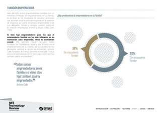 INTRODUCCIÓN I DEFINICIÓN I FACTORES I PERFIL I CASOS I ANEXOS
TRADICIÓN EMPRENDEDORA
Más del 60% de los emprendedores contaba con un
referente inmediato de emprendimiento en su familia,
en la línea de los resultados de estudios anteriores
que apuntan a que la experiencia previa en la creación
de negocios por parte del propio emprendedor o de
sus allegados, familia y amigos, pueden potenciar
la creación empresarial (Hisrich y Brush, 1986; Dyer,
1994).
Si bien hay emprendedores para los que el
antecendente familiar no ha sido relevante en su
motivación para emprender, otros lo consideran
crucial. Por ejemplo, Óscar Carrasco Quilis,
fundador de SistelBanda, explica que el éxito en el
emprendimiento de su madre y de sus abuelos le hizo
plantearse siempre la opción de emprender. Antonio
Calle, fundador de Energy Sentinel, va más allá: “Todos
somos emprendedores en mi familia y si viene otro hijo
también saldría emprendedor”.
¿Hay predecentes de emprendedores en tu familia?
38%
62%Sin antecedente
familiar
Con antecedente
familiar
“Todos somos
emprendedores en mi
familia y si viene otro
hijo también saldría
emprendedor.
”	 Antonio Calle
 