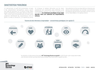 INTRODUCCIÓN I DEFINICIÓN I FACTORES I PERFIL I CASOS I ANEXOS
Un acercamiento al perfil del emprendedor limitado
a las características demográficas supone asumir
que todas las personas con un entorno similar deben
poseer características personales idénticas (Robinson,
1991). Si así fuera, el emprendimiento de éxito podría
predecirse identificando las características como el
género, la edad, la educación y la experiencia previa.
Sin embargo, la realidad demuestra que los datos
estadísticos son insuficientes para identificar a los
emprendedores exitosos, cuyo origen y trayectoria es
muy diversa. Es el elemento psicológico el que mejor
describe cómo son realmente los emprendedores
exitosos.
Naturalmente, los factores clave del éxito inherentes a la
persona del emprendedor son también características
psicológicas del perfil del emprendedor de éxito, que ya
se han desarrollado en el capítulo anterior:
Noobstante,atravésdelasentrevistas,MITTechnologyReviewenespañolhaidentificadocuatrorasgosadicionales
a los factores de éxito que describen la personalidad del emprendedor español de éxito.
CARACTERÍSTICAS PSICOLÓGICAS
PASIÓN VISIÓN
SOCIABILIDAD
BUENA
COMUNICACIÓN
EDUCACIÓNCREATIVIDAD
PERSEVERANCIA FLEXIBILIDADDETERMINACIÓN
Factores de éxito inherentes al emprendedor – características psicológicas (ver capítulo 3)
 