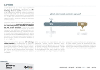 INTRODUCCIÓN I DEFINICIÓN I FACTORES I PERFIL I CASOS I ANEXOS
¿Cómo ha sido el impacto de la crisis sobre tu proyecto?
EL OPTIMISMO
La actitud optimista es el primer rasgo característico
del perfil del emprendedor identificado por MIT
Technology Review en español. El optimismo consiste
en la propensión a juzgar las cosas en su aspecto
más favorable. Dado que el emprendimiento está
íntimamente ligado a la incertidumbre, es comprensible
que aquellos que se embarcan en esta aventura se
caractericen por la tendencia a valorar las situaciones
de forma positiva.
La primera consecuencia de esta característica del
emprendedor es que una persona optimista mantiene
una actitud más proactiva y tenaz ante los problemas
que una persona pesimista. El optimismo empuja
a los individuos a encontrar y movilizar los recursos
necesarios para satisfacer un objetivo incluso en un
ambiente desfavorable (Xie, 2014), como es la situación
de recesión económica actual. Esta actitud se aprecia
en la mayoría de emprendedores entrevistados, que en
su mayoría han expresado una actitud positiva ante la
incertidumbre, el sacrificio, la posibilidad de fracaso, y
en concreto, la crisis.
Para medir esta actitud optimista, MIT Technology
Review en español ha constatado que un 76% de los
entrevistados considera que la crisis ha tenido un
impacto más positivo que negativo sobre su proyecto.
Esta valoración indica que los emprendedores de éxito
son capaces de ver en los problemas, oportunidades,
lo que les ha permitido salir airosos de una época de
dificultades.
76% 24%
Negativo
Positivo
Entre los ejemplos de emprendedores con esta
mentalidad positiva destaca Mercedes Iborra,
fundadora de Norma Agrícola, quien ha conquistado
el mercado americano al buscar alternativas a la falta
de demanda en España, o Román Cantarero, fundador
de Vinos y Bodegas, quien explica que la crisis ha sido
un buen momento para adquirir materia prima barata
y exportarla a nuevos mercados. Otro ejemplo peculiar
es Pablo Rabanal, creador de Reclamador.es, quien
explica que ahora el ciudadano se preocupa más por los
abusos de las grandes empresas y son más proclives a
reclamar, lo que ha favorecido el éxito de su plataforma.
 