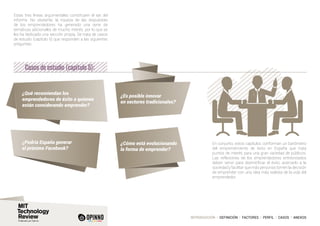 INTRODUCCIÓN I DEFINICIÓN I FACTORES I PERFIL I CASOS I ANEXOS
Estas tres líneas argumentales constituyen el eje del
informe. No obstante, la riqueza de las respuestas
de los emprendedores ha generado una serie de
temáticas adicionales de mucho interés, por lo que se
les ha dedicado una sección propia. Se trata de casos
de estudio (capítulo 5) que responden a las siguientes
preguntas:
En conjunto, estos capítulos conforman un barómetro
del emprendimiento de éxito en España que trata
puntos de interés para una gran variedad de públicos.
Las reflexiones de los emprendedores entrevistados
deben servir para desmitificar el éxito, acercarlo a la
sociedad y facilitar que más personas tomen la decisión
de emprender con una idea más realista de la vida del
emprendedor.
Casos de estudio (capítulo 5):
¿Qué recomiendan los
emprendedores de éxito a quienes
están considerando emprender?
¿Podría España generar
el próximo Facebook?
¿Cómo está evolucionando
la forma de emprender?
¿Es posible innovar
en sectores tradicionales?
 