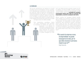 INTRODUCCIÓN I DEFINICIÓN I FACTORES I PERFIL I CASOS I ANEXOS
LA HUMILDAD
Otra de las características que destacan en el perfil
psicológico de los emprendedores de éxito españoles
es la capacidad para cuestionarse si están haciendo
las cosas bien. Según el experto en metodologías de
emprendimiento lean Eric Ries (2011), la capacidad de
corregir las hipótesis iniciales del negocio se manifiesta
en la humildad. La autocrítica permite rectificar los
errores con rapidez y estar abierto a consejos externos
y a las señales del mercado para evolucionar el modelo
de negocio hacia uno sólido y estable.
Esta característica psicológica implica
una mayor predisposición para reconocer
la necesidad de rodearse de gente muy
preparada y de absorber la
información recibida del entorno,
comoafirmaelfundadordeGigas,
Diego Cabezudo: “En cuanto la
empresa crece, el emprendedor
no puede encargarse de todo,
por lo que debe encontrar personas mejores que él”.
En palabras de Manuel Estellés, fundador de Oteara,
“el emprendedor no tiene por qué ser el jefe”. En este
sentido, Estellés habla de la necesidad de incorporar
conocimiento externo para suplir las carencias del
emprendedor y construir un proyecto más fuerte.
Alfonso Jiménez, de Cascajares, advierte también
sobre el peligro de la adulación excesiva que reciben
algunos emprendedores a través de premios, artículos
y entrevistas, “el emprendedor no debe perder la
perspectiva, debe mantenerse humilde y percatarse
de las cosas que hace mal”, explica. De la misma
forma, Manuel Díaz Sanz, de Trecone, alerta de que el
triunfalismo es peligroso: “Ten cuidado con la brillantina
que te pones, porque la brillantina distrae y siempre al
día siguiente habrá nuevos retos con más trabajo por
hacer”.
“En cuanto la empresa crece,
el emprendedor no puede
encargarse de todo, por lo
que debe encontrar personas
mejores que él.
”	 Diego Cabezudo
 