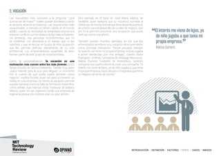 INTRODUCCIÓN I DEFINICIÓN I FACTORES I PERFIL I CASOS I ANEXOS
Las respuestas más comunes a la pregunta “¿qué
quieres ser de mayor?” suelen quedar obsoletas cuando
la persona alcanza la madurez. Las aspiraciones más
vocacionales, a menudo no tienen cabida en el mundo
adulto, cuando la necesidad de estabilidad económica
entra en conflicto con los deseos de los más soñadores.
Sin embargo, hay personas inconformistas que no
se contentan con dedicarse a un trabajo que no les
satisface y que se lanzan en busca de otra ocupación
que les permita disfrutar plenamente de su vida
profesional. Los emprendedores españoles de éxito
forman parte de este grupo de inconformistas.
Como la autorrealización, la vocación es una
motivación más común entre los más jóvenes como
Sergio Escoté, de Optima Networks: “Desde muy joven
usaba internet para el ocio, pero llegado un momento
me di cuenta de que podía usarlo también como
negocio”, explica Escoté, quien así pasó a convertir su
hobby en una empresa. De hecho, la vocación permite
superar barreras como la falta de formación específica,
como señala Juan Manuel Vinós, fundador de Bultaco
Motors, quién sin ser ingeniero fundó una empresa de
ingeniería porque los motores eran su gran afición.
Otro ejemplo es el caso de José María Vilaboy, de
Xaraleira, quien asegura que su inquietud, sumada al
interés por el mundo animal que tenía desde la juventud,
se unieron para el desarrollo de su idea de negocio, que
por fin le permitió encontrar una ocupación que podía
disfrutar como una afición.
También existen muchos ejemplos en los que los
entrevistados se refieren a su vocación de emprendedor
como principal motivación: “Desde pequeña siempre
he querido ser tener mi propia empresa, incluso jugaba
a poner tiendecitas con mis amigas”, cuenta Diana
Rodríguez Jiménez, fundadora de Geobage Resources.
Matías Dumont, fundador de Antiestático, también
comparte ese sueño infantil de crear una compañía: “El
interés me viene de lejos, ya de niño jugaba a que tenía
mi propia empresa, hacía dibujos e imaginaba que tenía
un negocio de venta de coches”.
2. VOCACIÓN
“El interés me viene de lejos, ya
de niño jugaba a que tenía mi
propia empresa.
”	 Matías Dumont,
 