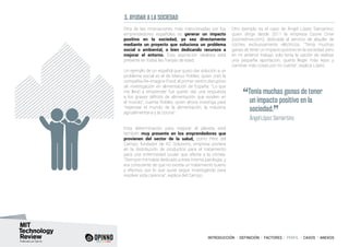 INTRODUCCIÓN I DEFINICIÓN I FACTORES I PERFIL I CASOS I ANEXOS
3. AYUDAR A LA SOCIEDAD
Otra de las motivaciones más mencionadas por los
emprendedores españoles es generar un impacto
positivo en la sociedad, ya sea directamente
mediante un proyecto que soluciona un problema
social o ambiental, o bien dedicando recursos a
mejorar el entorno. Esta aspiración idealista está
presente en todas las franjas de edad.
Un ejemplo de un español que quiso dar solución a un
problema social es el de Marius Robles, quien creó la
compañía Re-imagine Food, el primer centro disruptivo
de investigación en alimentación de España: “Lo que
me llevó a emprender fue querer dar una respuesta
a los graves déficits de alimentación que existen en
el mundo”, cuenta Robles, quien ahora investiga para
“repensar el mundo de la alimentación, la industria
agroalimentaria y la cocina”.
Esta determinación para mejorar el planeta está
también muy presente en los emprendedores que
provienen del sector de la salud, como Pere del
Campo, fundador de KC Solutions, empresa pionera
en la distribución de productos para el tratamiento
para una enfermedad ocular que afecta a la córnea.
“Siempre me había dedicado a esta misma patología, y
era consciente de que no existía un tratamiento bueno
y efectivo, por lo que quise seguir investigando para
resolver esta carencia”, explica del Campo.
Otro ejemplo es el caso de Ángel López Samartino,
quien dirige desde 2011 la empresa Ozone Drive
(ozonedrive.com), dedicada al servicio de alquiler de
coches exclusivamente eléctricos. “Tenía muchas
ganas de tener un impacto positivo en la sociedad, pero
en mi anterior trabajo solo tenía la opción de realizar
una pequeña aportación, quería llegar más lejos y
cambiar más cosas por mi cuenta”, explica López.
“Tenía muchas ganas de tener
un impacto positivo en la
sociedad.
”	 Ángel López Samartino
 