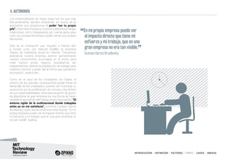INTRODUCCIÓN I DEFINICIÓN I FACTORES I PERFIL I CASOS I ANEXOS
4. AUTONOMÍA
Los emprendedores de mayor edad son los que más
frecuentemente deciden emprender en busca de la
autonomía que proporciona el poder “ser tu propio
jefe”. Esta meta impulsa a muchos a abandonar largas
trayectorias como trabajadores por cuenta ajena para
crear sus propias empresas y poder tomar sus propias
decisiones.
Esta es la motivación que impulsó a Marisa Wic
a fundar junto con Manuel Estellés la empresa
Oteara, de marketing social en internet. “Decidimos
abandonar nuestra empresa anterior aprovechando
nuestro conocimiento acumulado en el sector para
crear nuestro propio negocio, buscábamos ser
independientes, obtener la satisfacción de trabajar para
nosotros mismos y poder dar la forma que queríamos
al proyecto”, explica Wic.
Como en el caso de los fundadores de Oteara, el
entorno de las grandes corporaciones puede frenar el
desarrollo de los empleados, quienes ven frustrada su
autonomía por la proliferación de normas y los límites
de sus responsabilidades. Ante esta situación, la opción
de abandonar la gran empresa es una forma de hacer
tangible la aportación del trabajo propio al proyecto. “El
entorno rígido de la multinacional donde trabajaba
antes ya no me satisfacía”, comenta Gustavo García
Brusilovsky, quien decidió entonces crear BuyVip. “En mi
propia empresa puedo ver el impacto directo que tiene
mi esfuerzo y mi trabajo, que en una gran empresa no
era tan visible”, explica.
“En mi propia empresa puedo ver
el impacto directo que tiene mi
esfuerzo y mi trabajo, que en una
gran empresa no era tan visible.
”
	 Gustavo García Brusilovsky
 