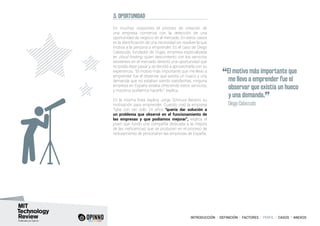 INTRODUCCIÓN I DEFINICIÓN I FACTORES I PERFIL I CASOS I ANEXOS
5. OPORTUNIDAD
En muchas ocasiones el proceso de creación de
una empresa comienza con la detección de una
oportunidad de negocio en el mercado. En estos casos
es la identificación de una necesidad sin resolver la que
motiva a la persona a emprender. Es el caso de Diego
Cabezudo, fundador de Gigas, empresa especializada
en cloud hosting, quien descontento con los servicios
existentes en el mercado detectó una oportunidad que
no podía dejar pasar y se decidió a aprovecharla con su
experiencia. “El motivo más importante que me llevo a
emprender fue el observar que existía un hueco y una
demanda que no estaban siendo satisfechas, ninguna
empresa en España estaba ofreciendo estos servicios,
y nosotros podíamos hacerlo”, explica.
En la misma línea explica Jorge Schnura Beceno su
motivación para emprender. Cuando creó la empresa
Tyba con tan solo 24 años “quería dar solución a
un problema que observé en el funcionamiento de
las empresas y que podíamos mejorar”, explica el
joven que fundó una compañía dedicada a la mejora
de las ineficiencias que se producen en el proceso de
reclutamiento de personal en las empresas de España.
“El motivo más importante que
me llevo a emprender fue el
observar que existía un hueco
y una demanda.
”	 Diego Cabezudo
 