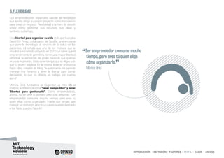 INTRODUCCIÓN I DEFINICIÓN I FACTORES I PERFIL I CASOS I ANEXOS
6. FLEXIBILIDAD
Los emprendedores españoles valoran la flexibilidad
que aporta dirigir su propio proyecto como motivación
para crear un negocio. Flexibilidad a la hora de decidir
sobre cómo gestionar sus recursos, sus ideas y
también, su tiempo.
Esta libertad para organizar su vida es lo que buscaba
David Gil Pérez, cofundador de Qoolife, una empresa
que pone la tecnología al servicio de la salud de los
pacientes. Gil señala que uno de los motivos que le
impulsó a iniciar este proyecto en 2010 fue saber que el
emprendimiento le permitiría “tener una mayor libertad
personal, la sensación de poder hacer lo que quieras
en cada momento. Dedicas el tiempo que tú eliges a lo
que tú eliges”, explica. En la misma línea se pronuncia
Papo Kling, creador de Kling, “la autonomía me permite
manejar mis horarios y tener la libertar para tomar
decisiones, lo que no ofrecía un trabajo por cuenta
ajena”.
Mónica Oriol, fundadora de Seguriber, va más allá al
matizar la diferencia entre “tener tiempo libre” y tener
“libertad para gestionarlo”. Como emprendedora,
afirma, no se tiene lo primero pero sí lo segundo: “Ser
emprendedor consume mucho tiempo, pero eres tú
quien elige cómo organizarlo. Puede que tengas que
trabajar un domingo, pero si un jueves quieres dedicarlo
a tus hijos, puedes hacerlo”.
“Ser emprendedor consume mucho
tiempo, pero eres tú quien elige
cómo organizarlo.
”	 Mónica Oriol
 