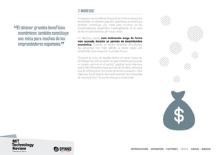 INTRODUCCIÓN I DEFINICIÓN I FACTORES I PERFIL I CASOS I ANEXOS
7. INGRESOS
Aunqueesmenosrelevantequeotrasmotivacionespara
emprender, el obtener grandes beneficios económicos
también constituye una meta para muchos de los
emprendedores españoles. Especialmente, en el caso
de los emprendedores de mayor edad.
En algunos casos, esta motivación surge de forma
más acusada durante un periodo de incertidumbre
económica. Cuando un sector atraviesa dificultades,
las personas con más talento a veces optan por
emprender para asegurar su propio futuro.
“Durante la crisis de aquella época cerraban todas las
empresas de comunicación, lo que me empujó a buscar
mi propio camino en el sector”, explica Nuria Vilanova,
que fundó Inforpress hace ya más de 20 años, empresa
hoy de referencia en el mundo de la comunicación. Para
Vilanova,fueel“espíritudesupervivencia”yla“búsqueda
de ingresos fijos”, lo que le empujó a emprender.
“El obtener grandes beneficios
económicos también constituye
una meta para muchos de los
emprendedores españoles.
”
 