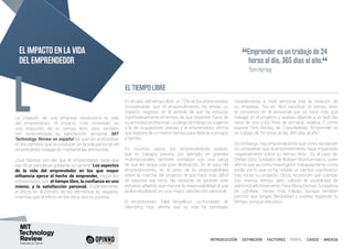 INTRODUCCIÓN I DEFINICIÓN I FACTORES I PERFIL I CASOS I ANEXOS
La creación de una empresa revoluciona la vida
del emprendedor. El impacto más inmediato es
una reducción de su tiempo libre, pero también
ven incrementada su satisfacción personal. MIT
Technology Review en español ha querido profundizar
en los cambios que se producen en la vida personal del
emprendedor indagando mediante las entrevistas.
¿Qué facetas son las que el emprendedor tiene que
sacrificar para llevar adelante su carrera? Los aspectos
de la vida del emprendedor en los que mayor
influencia ejerce el hecho de emprender, según los
entrevistados son: el tiempo libre, la confianza en uno
mismo, y la satisfacción personal. Evidentemente,
el efecto en el primero de los elementos es negativo,
mientras que el efecto en los otros dos es positivo.
En el caso del tiempo libre, un 72% de los entrevistados
consideraban que el emprendimiento ha tenido un
impacto negativo, en el sentido de que ha reducido
significativamente el tiempo de que disponen fuera de
su actividad profesional. La carga de trabajo es superior
a la de ocupaciones previas y el emprendedor afirma
que dispone de un menor tiempo para dedicar a amigos
y familia.
En muchos casos, los emprendedores aclaran
que en trabajos previos, por ejemplo, en grandes
multinacionales, también contaban con una carga
de que les exigía una gran dedicación. En el caso del
emprendimiento, es el peso de la responsabilidad
sobre la marcha del proyecto el que hace más difícil
de soportar ese ritmo. No obstante, es también este
esfuerzo añadido que impone la responsabilidad el que
acaba resultando en una mayor satisfacción personal.
El emprendedor Talal Benjelloun, co-fundador de
Glamping Hub, afirma que su vida ha cambiado
notablemente a nivel personal tras la creación de
su empresa. “No es fácil sacrificar el tiempo libre,
te conviertes en el antisocial que no hace más que
trabajar en el proyecto y acabas dejando a un lado los
ratos de ocio y los fines de semana”, explica. O como
expone Tom Horsey, de Crazy4Media: “Emprender es
un trabajo de 24 horas al día, 365 días al año”.
Sin embargo, hay emprendedores que como excepción
no consideran que el emprendimiento haya impactado
negativamente sobre su tiempo libre. Es el caso de,
Stefan Götz, fundador de Biobam Bioinformatics, quien
afirma que ya como investigador trabajaba tanto como
podía, por lo que no ha notado un cambio significativo
tras iniciar su proyecto. Otros, reconocen que cuentan
con menos tiempo pero valoran la posibilidad de
administrarlolibremente.ParaGloriaEisman,fundadora
de Lightbee, “tienes más trabajo, aunque también
permite que tengas flexibilidad y puedas organizar tu
tiempo, aunque sea poco”.
EL TIEMPO LIBRE
L
EL IMPACTO EN LA VIDA
DEL EMPRENDEDOR “Emprender es un trabajo de 24
horas al día, 365 días al año.
“
	 Tom Horsey
 