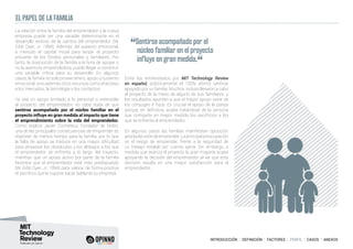 INTRODUCCIÓN I DEFINICIÓN I FACTORES I PERFIL I CASOS I ANEXOS
La relación entre la familia del emprendedor y la nueva
empresa puede ser una variable determinante en el
desarrollo exitoso de la carrera del emprendedor (W.
Gibb Dyer, Jr. 1994). Además del aspecto emocional,
a menudo el capital inicial para lanzar el proyecto
proviene de los fondos personales y familiares. Por
tanto, la disposición de la familia a la hora de apoyar o
no la aventura emprendedora, puede llegar a constituir
una variable crítica para su desarrollo. En algunos
casos, la familia no solo provee dinero, apoyo y sustento
emocional, sino además otros recursos como el acceso
a los mercados, la tecnología o los contactos.
Ya sea un apoyo limitado a lo personal o extensible
al proyecto del emprendedor, no cabe duda de que
sentirse acompañado por el núcleo familiar en el
proyecto influye en gran medida al impacto que tiene
el emprendimiento sobre la vida del emprendedor.
Como explica Javier Cocheteux, fundador de Nidits,
una de las principales consecuencias de emprender es
disponer de menos tiempo para la familia, por lo que
la falta de apoyo se traduce en una mayor dificultad
para atravesar los obstáculos y los altibajos a los que
el emprendedor se enfrenta a lo largo del trayecto,
mientras que un apoyo activo por parte de la familia
favorece que el emprendedor esté más predispuesto
(W. Gibb Dyer, Jr. 1994) para valorar de forma positiva
el sacrificio que le supone sacar adelante su empresa.
Entre los entrevistados por MIT Technology Review
en español, prácticamente el 100% afirmó sentirse
apoyado por su familia. Muchos, incluso llevaron a cabo
el proyecto de la mano de alguno de sus familiares, y
los resultados apuntan a que el mayor apoyo viene de
los cónyuges e hijos. Es crucial el apoyo de la pareja
porque, en definitiva, acaba tratándose de la persona
que comparte en mayor medida los sacrificios a los
que se enfrenta el emprendedor.
En algunos casos las familias manifiestan oposición
anteladecisióndeemprender.Laprincipalpreocupación
es el riesgo de emprender, frente a la seguridad de
un trabajo estable por cuenta ajena. Sin embargo, a
medida que avanza el proyecto la gran mayoría acaba
apoyando la decisión del emprendedor al ver que esta
decisión resulta en una mayor satisfacción para el
emprendedor.
EL PAPEL DE LA FAMILIA
“Sentirse acompañado por el
núcleo familiar en el proyecto
influye en gran medida.
“
 