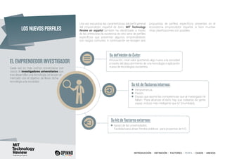INTRODUCCIÓN I DEFINICIÓN I FACTORES I PERFIL I CASOS I ANEXOS
EL EMPRENDEDOR INVESTIGADOR
Una vez expuestas las características del perfil general
del emprendedor español de éxito, MIT Technology
Review en español también ha identificado a través
de las entrevistas la existencia de otra serie de perfiles
específicos que presentan algunos emprendedores
con rasgos comunes. A continuación se recogen seis
propuestas de perfiles específicos presentes en el
ecosistema emprendedor español, si bien muchas
otras clasificaciones son posibles.
Cada vez es más común encontrarse con
casos de investigadores universitarios que,
tras desarrollar una tecnología, se lanzan al
mercado con el objetivo de llevar dicha
tecnología a la sociedad.
Su definición de Éxito:
Su kit de factores internos:
Su kit de factores externos:
Innovación, crear valor aportando algo nuevo a la sociedad
a través del descubrimiento de una tecnología o aplicación
nueva de tecnologías existentes.
Perseverancia.
Pasión.
Equipo que aporte las competencias que al investigador le
faltan: “Para alcanzar el éxito hay que rodearse de gente
capaz, incluso más inteligente que tú” (Humildad).
Apoyo de las universidades.
Facilidad para atraer fondos públicos para proyectos de I+D.
LOS NUEVOS PERFILES
 