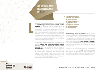 INTRODUCCIÓN I DEFINICIÓN I FACTORES I PERFIL I CASOS I ANEXOS
a imagen del éxito está presente de forma recurrente
en todas las representaciones culturales de nuestra
sociedad, ya sea en el cine, en la televisión, en la
publicidad, en las páginas de cultura y sociedad de
los periódicos, y cómo no, en las de negocio. Si bien la
sociedad tiene una idea preconcebida de qué es éxito en
base a estos estereotipos, es difícil encontrar una única
definición con la que todo el mundo pueda coincidir.
Una idea a priori simple, esconde en realidad una gran
complejidad: se trata de un concepto que representa
las aspiraciones de los individuos y por tanto refleja los
valores imperantes de la sociedad.
En el campo del emprendimiento, la posibilidad de
alcanzar el éxito es el motor que empuja a muchas
personas a tomar la decisión de crear su propia
empresa. Definir y estudiar el éxito contribuye a
desmitificarlo y acercarlo a la sociedad, para así
generar unas perspectivas más realistas y ajustadas
al contexto actual. Para lograr este realismo, tiene
especial interés elaborar una definición a partir de la
perspectiva de las personas que han alcanzado el éxito
en el emprendimiento, más que recurrir a definiciones
externas que carecen del elemento humano.
MIT Technology Review en español ha llevado a cabo
con este propósito una búsqueda para localizar a los
emprendedores más exitosos del panorama español
y recoger sus testimonios. En función de una serie de
indicadores objetivos y con la ayuda de expertos en este
sector, se ha seleccionado a 120 hombres y mujeres.
Esta muestra heterogénea recoge exclusivamente
trayectorias representativas de un modelo de negocio
sólido y de éxito.
A partir de una serie de entrevistas y cuestionarios
realizados por MIT Technology Review en español,
ellos mismos han aportado las ideas concretas que
han ayudado a moldear esta nueva visión del éxito que
refleja sus motivaciones, aspiraciones e inquietudes.
L
¿DE QUÉ HABLAMOS
CUANDO HABLAMOS
DE ÉXITO?
“	El éxito representa
las aspiraciones
de los individuos y
refleja los valores
de la sociedad.
”
 