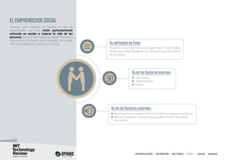 INTRODUCCIÓN I DEFINICIÓN I FACTORES I PERFIL I CASOS I ANEXOS
EL EMPRENDEDOR SOCIAL
También está presente en España un tipo de
emprendedor con una visión particularmente
enfocada en ayudar a mejorar la vida de las
personas. Estos emprendedores valoran el impacto
positivo de su proyecto en la sociedad como pilar
más importante que sustenta su carrera. Su definición de Éxito:
Su kit de factores internos:
Su kit de factores externos:
Propósito, hacer del mundo un lugar mejor: “nunca debes
olvidar que estás trabajando con personas, que el fin último
es ayudarles”.
Optimismo.
Determinación.
Pasión.
Reconocimiento social en forma de premios y apoyo económico.
Red de contactos. Contactos que ayuden a hacer más sólido
el proyecto.
 