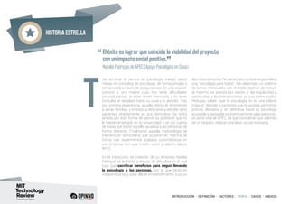 Historia estrella
INTRODUCCIÓN I DEFINICIÓN I FACTORES I PERFIL I CASOS I ANEXOS
ras terminar la carrera de psicología, trabajó varios
meses en consultas de psicología, de forma privada o
semiprivada a través de aseguradoras. En una ocasión
conoció a una madre cuyo hijo tenía dificultades
psicoeducativas, al estar recién licenciada y no tener
consulta se desplazó hasta su casa y lo atendió. Tras
esa primera experiencia, aquella clienta le recomendó
a varias familias, y empezó a dedicarse a atender a los
pacientes directamente en sus domicilios. Se sintió
atraída por esta forma de ejercer su profesión que no
le habían enseñado en la universidad y se dio cuenta
de hasta qué punto aquello ayudaba a las personas de
forma diferente. Finalmente aquella metodología de
intervención domiciliaria que pusieron en marcha de
forma casi experimental acabaría convirtiéndose en
una empresa con una misión, visión y valores claros:
APEC.
En el transcurso de creación de su empresa Natalia
Pedrajas se enfrentó a etapas de dificultad en la que
tuvo que sacrificar beneficios para seguir llevando
la psicología a las personas, por lo que tardó en
independizarse y para ella el emprendimiento tuvo un
altocostepersonal.Peroantetodo,consideraquerealiza
una “psicología para todos”, han elaborado un sistema
de bonos mensuales con el doble objetivo de reducir
al máximo los precios por sesión, y dar regularidad y
continuidad a las intervenciones, ya que, como explica
Pedrajas, saben “que la psicología no es una píldora
mágica”. Atender a pacientes que no puedan permitirse
precios elevados y en definitiva hacer la psicología
accesible y asequible económicamente a las personas,
es parte vital de APEC, ya que consideran que además
de un negocio, realizan una labor social necesaria.
“El éxito es lograr que coincida la viabilidad del proyecto
con un impacto social positivo.
” 	
	 Natalia Pedrajas de APEC (Apoyo Psicológico en Casa)
T
 