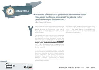 Historia estrella
INTRODUCCIÓN I DEFINICIÓN I FACTORES I PERFIL I CASOS I ANEXOS
a en su trabajo en Softonic, la inquietud de García le llevó
a realizar varios proyectos de intraemprendimiento. Por
ejemplo, la creación de una red social interna (Keep in
Tonic), donde los empleados podían definir un perfil
propio completo.
Poco después, junto con otros dos socios, la inquietud
llevó de nuevo a García a tomar una iniciativa. Esta
vez abandonó su trabajo estable en Softonic para
embarcarse con sus compañeros en la creación de
un portal web para la venta de vinos. La inquietud,
asegura García “estaba latente hace mucho tiempo”.
Su primera experiencia en Softonic no había hecho más
que estimular la ya presente determinación de García
de crear proyectos.
La tienda online de vinos que empezaron tres amigos
se ha convertido en una red de cuatro webs de comercio
electrónico traducidas a cinco idiomas, presentes
en dos continentes y con grandes previsiones de
facturación. Esas tiendas son Uvinum, Sportivic,
Babibum y Mascotic, especializadas en bebidas
alcohólicas, material deportivo, artículos para bebés y
productos para mascotas.
Han contado con la ayuda de inversores como Grupo
Intercom, Tomás Diago (de Softonic), Cabiedes &
Partners, y han estado alojados en Barcelona Activa,
organización de promoción del emprendimiento del
Ayuntamiento de Barcelona.
“De la misma forma que tuve la oportunidad de intraemprender cuando
trabajaba por cuenta ajena, animo a mis trabajadores a realizar
propuestas de mejora e implementarlas.
”	 Albert García, de Verticomm
Y
 