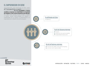 INTRODUCCIÓN I DEFINICIÓN I FACTORES I PERFIL I CASOS I ANEXOS
EL EMPRENDEDOR EN SERIE
Frecuentemente, quien emprende con éxito, repite.
MIT Technology Review en español se ha encontrado
con personas que, una vez consolidada o incluso
vendida su empresa, su creatividad y su inquietud
les impulsa a crear nuevos proyectos que ejecutar.
No suelen estar parados mucho tiempo y vuelven
a buscar nuevas oportunidades de negocio y
satisfacerlas con su ingenio, su perseverancia y su
capacidad para rodearse de buenos equipos.
Su definición de Éxito:
Su kit de factores internos:
Su kit de factores externos:
Excelencia.
Visión.
Detección de oportunidades.
Capacidad de ejecución.
Opciones de salida: venta de la empresa.
La crisis como oportunidad.
 