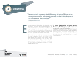 Historia estrella
INTRODUCCIÓN I DEFINICIÓN I FACTORES I PERFIL I CASOS I ANEXOS
n sus comienzos periodista en una época de crisis
económica, fue testigo de cómo distintos medios de
comunicación cerraban. Emprender fue resultado de su
espíritu de supervivencia; su experiencia en el mundo
de la comunicación corporativa permitió que Vilanova
identificara una oportunidad de negocio y decidió crear
su propia agencia de comunicación para cubrirla.
Emprendió con su madre como socia, cada una
centrada en una parte distinta del negocio. Gracias
a los clientes que ya conocía de sus trabajos previos
pudo empezar a posicionarse y tras más de 20 años
de trayectoria, Vilanova dirige una gran empresa
posicionada como una de las mayores consultoras
de comunicación en España, con oficinas en Portugal,
Brasil, Colombia y Perú.
La historia de Inforpress es una historia de éxito
frente a las dificultades que ha vivido el sector de la
comunicación en las últimas décadas. Este éxito se ha
fraguado en la diversificación de clientes al identificar
nichos que ninguna otra empresa estaba atendiendo
ofreciendo nuevas prácticas de comunicación, y en
la diversificación de mercados para hacer frente a
la crisis económica actual, abordando el mercado
Latinoamericano.
E
“La clave del éxito es convertir las debilidades en fortalezas. Mi temor en los
comienzos por no saber nada ni conocer a nadie me llevó a obsesionarme por
aprender y a estar hiperconectada.
”	 Nuria Vilanova, Inforpress
 