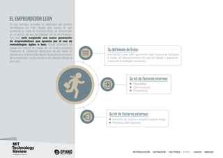 INTRODUCCIÓN I DEFINICIÓN I FACTORES I PERFIL I CASOS I ANEXOS
EL EMPRENDEDOR LEAN
En los tiempos actuales la velocidad del cambio
tecnológico es más rápida que nunca, lo que
aumenta si cabe la incertidumbre de emprender
en el sector de las tecnologías de la información.
Por eso está surgiendo una nueva generación
de emprendedores que apuesta por el uso de
metodologías ágiles o lean. Estas prácticas se
basan en reducir el riesgo de un nuevo proyecto
mediante la validación temprana de las ideas (o
hipótesis) y el desarrollo rápido de producto en ciclos
de prototipado, involucrando a los clientes desde el
principio.
Su definición de Éxito:
Su kit de factores internos:
Su kit de factores externos:
Innovación, crear valor aportando algo nuevo a la sociedad
a través del descubrimiento de una tecnología o aplicación
nueva de tecnologías existentes.
Flexibilidad.
Comunicación.
Persistencia.
Inversión de business angels o capital riesgo.
Presencia internacional.
 