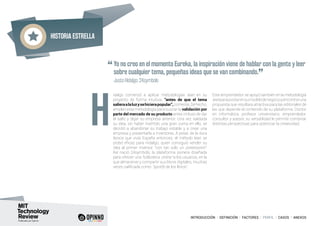 Historia estrella
INTRODUCCIÓN I DEFINICIÓN I FACTORES I PERFIL I CASOS I ANEXOS
idalgo comenzó a aplicar metodologías lean en su
proyecto de forma intuitiva, “antes de que el tema
salieraalaluzysehicierapopular”,comenta.Dehecho,
empleó esta metodología para buscar la validación por
parte del mercado de su producto antes incluso de dar
el salto y dejar su empresa anterior. Una vez validada
su idea, sin haber invertido una gran suma en ello, se
decidió a abandonar su trabajo estable y a crear una
empresa y presentarla a inversores. A pesar de la dura
época que vivía España entonces, el método lean se
probó eficaz para Hidalgo, quien consiguió vender su
idea al primer inversor “con tan solo un powerpoint”.
Así nació 24symbols, la plataforma pionera diseñada
para ofrecer una “biblioteca online” a los usuarios, en la
que almacenar y compartir sus libros digitales, muchas
veces calificada como “spotify de los libros”.
Este emprendedor se apoyó también en la metodología
leanparapivotarensumodelodenegocioyencontraruna
propuesta que resultara atractiva para las editoriales de
las que depende el contenido de su plataforma. Doctor
en informática, profesor universitario, emprendedor,
consultor y asesor, su versatilidad le permite combinar
distintas perspectivas para potenciar la creatividad.H
“Yo no creo en el momento Eureka, la inspiración viene de hablar con la gente y leer
sobre cualquier tema, pequeñas ideas que se van combinando.
”	 Justo Hidalgo, 24symbols
 