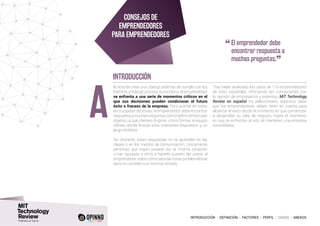 INTRODUCCIÓN I DEFINICIÓN I FACTORES I PERFIL I CASOS I ANEXOS
la hora de crear una startup, además de cumplir con los
trámites y el largo proceso burocrático, el emprendedor
se enfrenta a una serie de momentos críticos en el
que sus decisiones pueden condicionar el futuro
éxito o fracaso de la empresa. Para acertar en estas
encrucijadas decisivas, el emprendedor debe encontrar
respuestaamuchaspreguntas:cómodefinirelmercado
objetivo, a qué clientes dirigirse, cómo formar el equipo
idóneo, dónde buscar a los inversores dispuestos, y un
largo etcétera.
No obstante, estas respuestas no se aprenden en las
clases o en los medios de comunicación. Únicamente
personas que hayan pasado por la misma situación
o han ayudado a otros a hacerlo pueden dar pistas al
emprendedor sobre cómo abordar estas problemáticas
para no cometer sus mismos errores.
Tras haber analizado los casos de 110 emprendedores
de éxito españoles, reforzando las conclusiones con
la opinión de empresarios y expertos, MIT Technology
Review en español ha seleccionado aspectos clave
que los emprendedores deben tener en cuenta para
alcanzar el éxito desde el momento en que comienzan
a desarrollar su idea de negocio, hasta el momento
en que se enfrentan al reto de mantener una empresa
consolidada.
A
CONSEJOS DE
EMPRENDEDORES
PARA EMPRENDEDORES
INTRODUCCIÓN
“	El emprendedor debe
encontrar respuesta a
muchas preguntas.
”
 