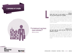 INTRODUCCIÓN I DEFINICIÓN I FACTORES I PERFIL I CASOS I ANEXOS
1. EMPRENDE EN TU PASIÓN
a vida de emprendedor exige sacrificios, continuado
esfuerzo y una completa dedicación. Así lo expresan los
emprendedores, quienes también afirman que afrontar
todos estos retos no sería posible si no contasen
con una enorme pasión por su trabajo, que les ayuda
a impulsar su proyecto sin perder la energía por el
camino. La capacidad de superar las adversidades está
condicionada con que la persona disfrute con lo que
hace. En palabras del emprendedor Alfonso Jiménez,
fundador de Cascajares: “La ilusión por lo que haces
mueve montañas”.
Esta ilusión permite que el emprendedor viva su día a
día con entusiasmo, lo que hace más fácil mantener un
ritmo alto de rendimiento. Como explica Josep-Lluís de
Gabriel i Eroles, fundador de Bitlonia, si el emprendedor
siente pasión por su trabajo sabrá “disfrutar de lo
que hace cada día, tanto del éxito, como de los
pequeños fracasos”. Esta cuestión es clave, ya que
los emprendedores comparan el emprendimiento con
un maratón, un viaje largo lleno de momentos buenos,
pero también muy duros. Para enfrentarse a ellos, el
emprendedor debe “hacer de su trabajo un juego, una
diversión, un estímulo continuo”, explica de Gabriel i
Eroles.
“	La ilusión por lo que haces
mueve montañas.
”	 Alfonso Jiménez,
L
 