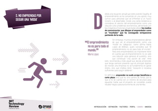 INTRODUCCIÓN I DEFINICIÓN I FACTORES I PERFIL I CASOS I ANEXOS
2. NO EMPRENDAS POR
SEGUIR UNA ‘MODA’
ebido a la situación actual que está viviendo España, el
emprendimiento se ha convertido en una opción muy
común para personas que se enfrentan a un futuro
incierto o al desempleo. Existe una cierta tendencia a
considerar el camino del emprendimiento como una
solución a los problemas económicos, alimentada con
las imágenes e historias proyectadas desde los medios
de comunicación, que dibujan al emprendedor como
un “triunfador” que ha conseguido enriquecerse
partiendo de la nada.
Sin embargo, muchos emprendedores alertan
de que ver el emprendimiento como una
“moda” es “peligroso”, como afirma María
López de BitBrain, quien considera que “el
emprendimiento no es para todo el mundo”.
Para esta emprendedora, es importante tener
en cuenta que el emprendimiento no es solo
una solución para ganarse el sustento, sino
que constituye “una opción de vida”. Ante
esto, recomienda a todo aquel que decida emprender
que tenga siempre presente que el principal objetivo
de montar una empresa no se fundamenta en ganar
dinero, sino que implica tener “vocación e iniciativa
suficientes para seguir adelante”.
En definitiva, emprender no suele arrojar beneficios a
corto plazo sino que es una carrera de fondo, por lo
que si no se cuenta con un mínimo de recursos para
aguantar hasta que el proyecto se consolide, puede
resultar trágico para la economía de una familia.
D
“El emprendimiento
no es para todo el
mundo.
”	 María López
 