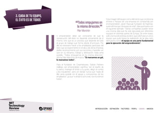 INTRODUCCIÓN I DEFINICIÓN I FACTORES I PERFIL I CASOS I ANEXOS
3. CUIDA DE TU EQUIPO,
EL ÉXITO ES DE TODOS
n emprendedor debe ser consciente de que la
consecución del éxito no depende únicamente de sí
mismo, sino que es un proceso que depende de todo
el grupo de trabajo que forma desde el principio. Por
ello es necesario hacer a los empleados partícipes del
éxito que se experimente en el día a día de la empresa,
darles reconocimiento por sus acciones y hacerles ver
que sin su esfuerzo, trabajo y dedicación, nada sería
posible. “Todos empujamos en la misma dirección”,
afirma Pilar Manchón de Indysis, “Si marcamos un gol,
lo marcamos todos”.
Para el fundador de Creamebooks, Fabián Pedrero
Gallego, ser emprendedor significa “ser el dueño de
tu barco, manejar el timón a tu gusto, elegir el rumbo
y los tripulantes”, pero sin olvidar nunca que “nada de
ello sería posible sin el apoyo y compromiso de los
empleados”, ya que “si el barco se hunde, nos hundimos
todos”.
U
“Todos empujamos en
la misma dirección.
”	 Pilar Manchón
Esta imagen del equipo como elemento que condiciona
el éxito o fracaso de una empresa es compartida por
el emprendedor Javier Pascual, fundador de Radmas,
quien afirma que “el equipo es vital”, idea que ilustra con
el siguiente ejemplo: “Varias compañías pueden tener
una misma idea que ha sido ejecutada por diferentes
equipos en distintas partes de Europa. De entre todas,
solo una ha sido exitosa, es decir, que solo hubo un único
equipo que pudo lograr la realización de la idea, esto
demuestra cómo el equipo es una parte fundamental
para la ejecución del emprendimiento”.
 